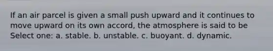 If an air parcel is given a small push upward and it continues to move upward on its own accord, the atmosphere is said to be Select one: a. stable. b. unstable. c. buoyant. d. dynamic.