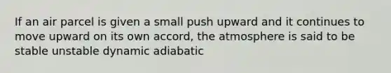 If an air parcel is given a small push upward and it continues to move upward on its own accord, the atmosphere is said to be stable unstable dynamic adiabatic