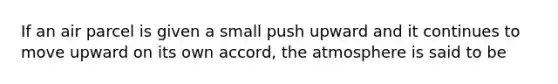 ​If an air parcel is given a small push upward and it continues to move upward on its own accord, the atmosphere is said to be