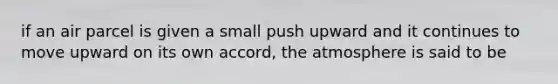 if an air parcel is given a small push upward and it continues to move upward on its own accord, the atmosphere is said to be