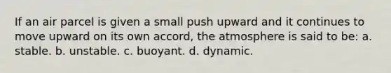 If an air parcel is given a small push upward and it continues to move upward on its own accord, the atmosphere is said to be: a. stable. b. unstable. c. buoyant. d. dynamic.