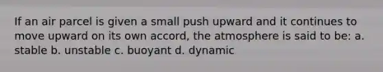 If an air parcel is given a small push upward and it continues to move upward on its own accord, the atmosphere is said to be: a. stable b. unstable c. buoyant d. dynamic