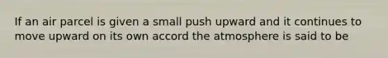 If an air parcel is given a small push upward and it continues to move upward on its own accord the atmosphere is said to be