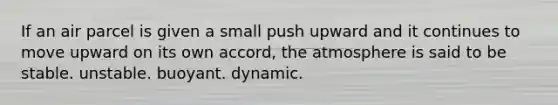 If an air parcel is given a small push upward and it continues to move upward on its own accord, the atmosphere is said to be stable. unstable. buoyant. dynamic.