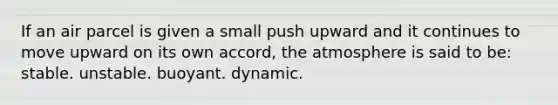 If an air parcel is given a small push upward and it continues to move upward on its own accord, the atmosphere is said to be: stable. unstable. buoyant. dynamic.