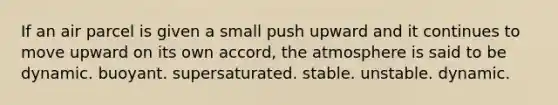 If an air parcel is given a small push upward and it continues to move upward on its own accord, the atmosphere is said to be dynamic. ​buoyant. ​supersaturated. ​stable. ​unstable. ​dynamic.