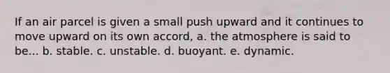 If an air parcel is given a small push upward and it continues to move upward on its own accord, a. the atmosphere is said to be... b. stable. c. unstable. d. buoyant. e. dynamic.