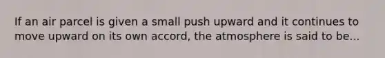 If an air parcel is given a small push upward and it continues to move upward on its own accord, the atmosphere is said to be...