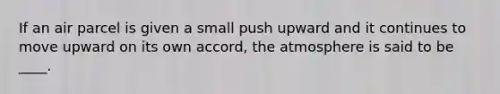 If an air parcel is given a small push upward and it continues to move upward on its own accord, the atmosphere is said to be ____.