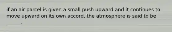 if an air parcel is given a small push upward and it continues to move upward on its own accord, the atmosphere is said to be ______.