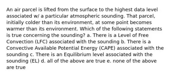 An air parcel is lifted from the surface to the highest data level associated w/ a particular atmospheric sounding. That parcel, initially colder than its environment, at some point becomes warmer than its environment. Which of the following statements is true concerning the sounding? a. There is a Level of Free Convection (LFC) associated with the sounding b. There is a Convective Available Potential Energy (CAPE) associated with the sounding c. There is an Equilibrium level associated with the sounding (EL) d. all of the above are true e. none of the above are true