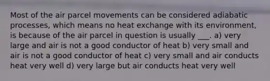 Most of the air parcel movements can be considered adiabatic processes, which means no heat exchange with its environment, is because of the air parcel in question is usually ___. a) very large and air is not a good conductor of heat b) very small and air is not a good conductor of heat c) very small and air conducts heat very well d) very large but air conducts heat very well