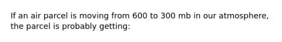 If an air parcel is moving from 600 to 300 mb in our atmosphere, the parcel is probably getting: