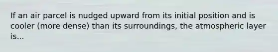 If an air parcel is nudged upward from its initial position and is cooler (more dense) than its surroundings, the atmospheric layer is...