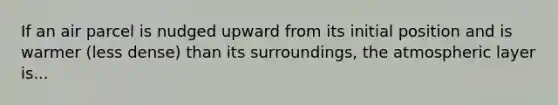 If an air parcel is nudged upward from its initial position and is warmer (less dense) than its surroundings, the atmospheric layer is...