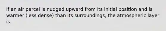 If an air parcel is nudged upward from its initial position and is warmer (less dense) than its surroundings, the atmospheric layer is