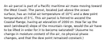 An air parcel is part of a Pacific maritime air mass moving toward the West Coast. The parcel, located just above the ocean surface, has an initial air temperature of 10°C and a dew point temperature of 5°C. This air parcel is forced to ascend the Coastal Range, having an elevation of 2000 m. How far up the west (windward) slope of the mountain range, would the air have to be lifted in order for it to become saturated? (Assume no change in moisture content of the air, no physical phase changes, and that the dew point remained constant.)