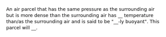 An air parcel that has the same pressure as the surrounding air but is more dense than the surrounding air has __ temperature than/as the surrounding air and is said to be "__-ly buoyant". This parcel will __.