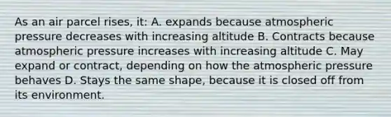 As an air parcel rises, it: A. expands because atmospheric pressure decreases with increasing altitude B. Contracts because atmospheric pressure increases with increasing altitude C. May expand or contract, depending on how the atmospheric pressure behaves D. Stays the same shape, because it is closed off from its environment.