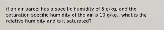 if an air parcel has a specific humidity of 5 g/kg, and the saturation specific humidity of the air is 10 g/kg.. what is the relative humidity and is it saturated?