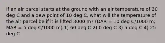 If an air parcel starts at the ground with an air temperature of 30 deg C and a dew point of 10 deg C, what will the temperature of the air parcel be if it is lifted 3000 m? (DAR = 10 deg C/1000 m; MAR = 5 deg C/1000 m) 1) 60 deg C 2) 0 deg C 3) 5 deg C 4) 25 deg C