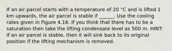 If an air parcel starts with a temperature of 20 °C and is lifted 1 km upwards, the air parcel is stable if ______. Use the cooling rates given in Figure 4.16. If you think that there has to be a saturation then take the lifting condensate level as 500 m. HINT: If an air parcel is stable, then it will sink back to its original position if the lifting mechanism is removed.