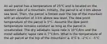 An air parcel has a temperature of 25°C and is located on the western side of a mountain. Initially, the parcel is at 0 km above sea level. Then, the parcel is forced over the top of the mountain with an elevation of 3 km above sea level. The dew point temperature of the parcel is 5°C. Assume the dew point temperature remains constant as long as the parcel is unsaturated. The dry adiabatic lapse rate is 10°C/km and the moist adiabatic lapse rate is 7°C/km. What is the temperature of the air parcel at the top of the mountain? a. 0°C b. -2°C c. -5°C