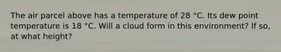 The air parcel above has a temperature of 28 °C. Its dew point temperature is 18 °C. Will a cloud form in this environment? If so, at what height?