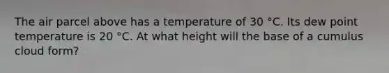 The air parcel above has a temperature of 30 °C. Its dew point temperature is 20 °C. At what height will the base of a cumulus cloud form?