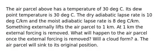 The air parcel above has a temperature of 30 deg C. Its dew point temperature is 30 deg C. The dry adiabatic lapse rate is 10 deg C/km and the moist adiabatic lapse rate is 8 deg C/km. Something externally lifts the air parcel to 1 km. At 1 km the external forcing is removed. What will happen to the air parcel once the external forcing is removed? Will a cloud form? a. The air parcel will sink to its original position.