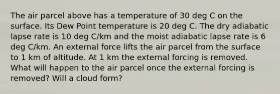 The air parcel above has a temperature of 30 deg C on the surface. Its Dew Point temperature is 20 deg C. The dry adiabatic lapse rate is 10 deg C/km and the moist adiabatic lapse rate is 6 deg C/km. An external force lifts the air parcel from the surface to 1 km of altitude. At 1 km the external forcing is removed. What will happen to the air parcel once the external forcing is removed? Will a cloud form?