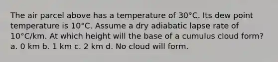 The air parcel above has a temperature of 30°C. Its dew point temperature is 10°C. Assume a dry adiabatic lapse rate of 10°C/km. At which height will the base of a cumulus cloud form? a. 0 km b. 1 km c. 2 km d. No cloud will form.