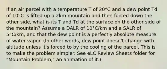 If an air parcel with a temperature T of 20°C and a dew point Td of 10°C is lifted up a 2km mountain and then forced down the other side, what is its T and Td at the surface on the other side of the mountain? Assume a DALR of 10°C/km and a SALR of 5°C/km, and that the dew point is a perfectly absolute measure of water vapor. (In other words, dew point doesn't change with altitude unless it's forced to by the cooling of the parcel. This is to make the problem simpler. See eLC Review Sheets folder for "Mountain Problem," an animation of it.)