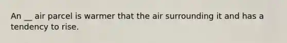 An __ air parcel is warmer that the air surrounding it and has a tendency to rise.