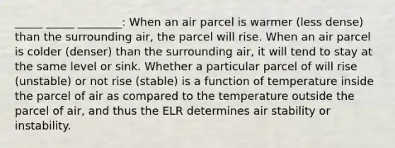 _____ _____ ________: When an air parcel is warmer (less dense) than the surrounding air, the parcel will rise. When an air parcel is colder (denser) than the surrounding air, it will tend to stay at the same level or sink. Whether a particular parcel of will rise (unstable) or not rise (stable) is a function of temperature inside the parcel of air as compared to the temperature outside the parcel of air, and thus the ELR determines air stability or instability.