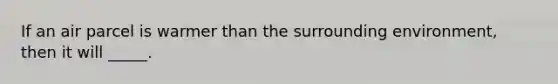 If an air parcel is warmer than the surrounding environment, then it will _____.