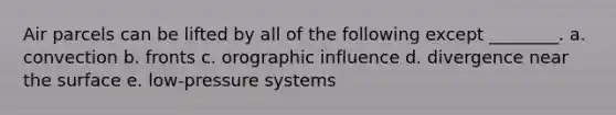 Air parcels can be lifted by all of the following except ________. a. convection b. fronts c. orographic influence d. divergence near the surface e. low-pressure systems