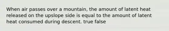 When air passes over a mountain, the amount of latent heat released on the upslope side is equal to the amount of latent heat consumed during descent. true false