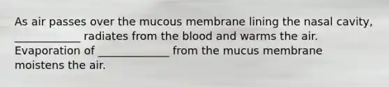 As air passes over the mucous membrane lining the nasal cavity, ____________ radiates from the blood and warms the air. Evaporation of _____________ from the mucus membrane moistens the air.