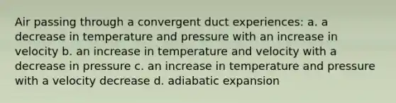 Air passing through a convergent duct experiences: a. a decrease in temperature and pressure with an increase in velocity b. an increase in temperature and velocity with a decrease in pressure c. an increase in temperature and pressure with a velocity decrease d. adiabatic expansion