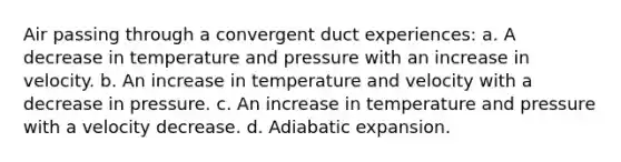 Air passing through a convergent duct experiences: a. A decrease in temperature and pressure with an increase in velocity. b. An increase in temperature and velocity with a decrease in pressure. c. An increase in temperature and pressure with a velocity decrease. d. Adiabatic expansion.