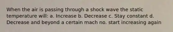 When the air is passing through a shock wave the static temperature will: a. Increase b. Decrease c. Stay constant d. Decrease and beyond a certain mach no. start increasing again