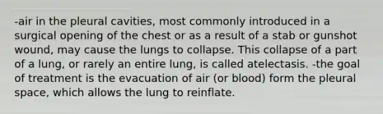 -air in the pleural cavities, most commonly introduced in a surgical opening of the chest or as a result of a stab or gunshot wound, may cause the lungs to collapse. This collapse of a part of a lung, or rarely an entire lung, is called atelectasis. -the goal of treatment is the evacuation of air (or blood) form the pleural space, which allows the lung to reinflate.