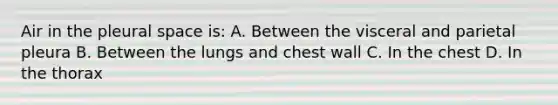 Air in the pleural space is: A. Between the visceral and parietal pleura B. Between the lungs and chest wall C. In the chest D. In the thorax