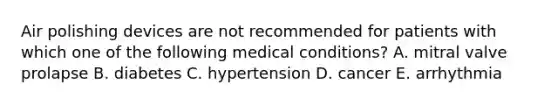 Air polishing devices are not recommended for patients with which one of the following medical conditions? A. mitral valve prolapse B. diabetes C. hypertension D. cancer E. arrhythmia