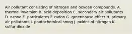 Air pollutant consisting of nitrogen and oxygen compounds. A. thermal inversion B. acid deposition C. secondary air pollutants D. ozone E. particulates F. radon G. greenhouse effect H. primary air pollutants I. photochemical smog J. oxides of nitrogen K. sulfur dioxide