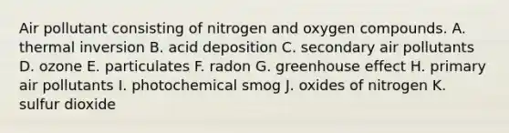 Air pollutant consisting of nitrogen and oxygen compounds. A. thermal inversion B. acid deposition C. secondary air pollutants D. ozone E. particulates F. radon G. <a href='https://www.questionai.com/knowledge/kSLZFxwGpF-greenhouse-effect' class='anchor-knowledge'>greenhouse effect</a> H. primary air pollutants I. photochemical smog J. oxides of nitrogen K. sulfur dioxide