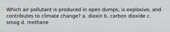 Which air pollutant is produced in open dumps, is explosive, and contributes to climate change? a. dioxin b. carbon dioxide c. smog d. methane