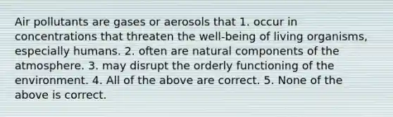 Air pollutants are gases or aerosols that 1. occur in concentrations that threaten the well-being of living organisms, especially humans. 2. often are natural components of the atmosphere. 3. may disrupt the orderly functioning of the environment. 4. All of the above are correct. 5. None of the above is correct.