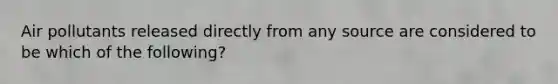 Air pollutants released directly from any source are considered to be which of the following?